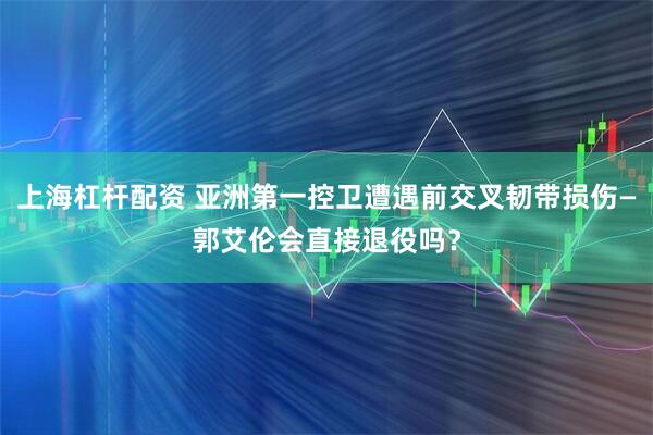 上海杠杆配资 亚洲第一控卫遭遇前交叉韧带损伤—郭艾伦会直接退役吗？