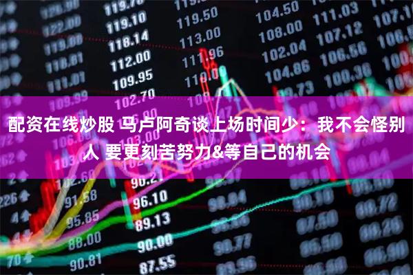 配资在线炒股 马卢阿奇谈上场时间少：我不会怪别人 要更刻苦努力&等自己的机会