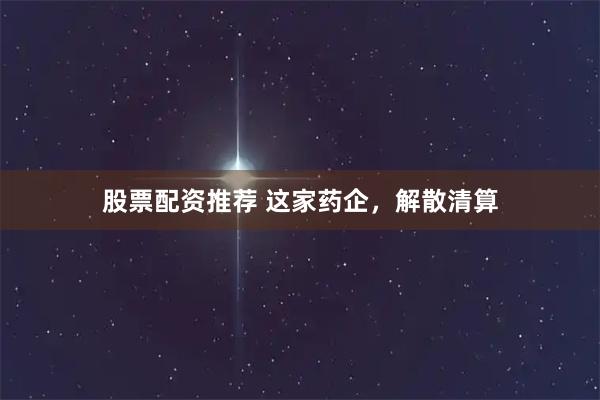 股票配资推荐 这家药企，解散清算